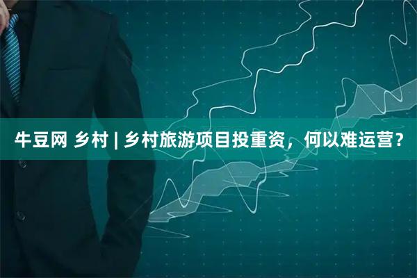 牛豆网 乡村 | 乡村旅游项目投重资，何以难运营？