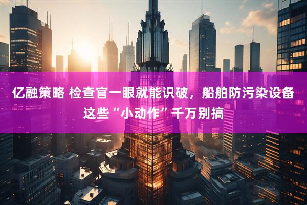 亿融策略 检查官一眼就能识破，船舶防污染设备这些“小动作”千万别搞