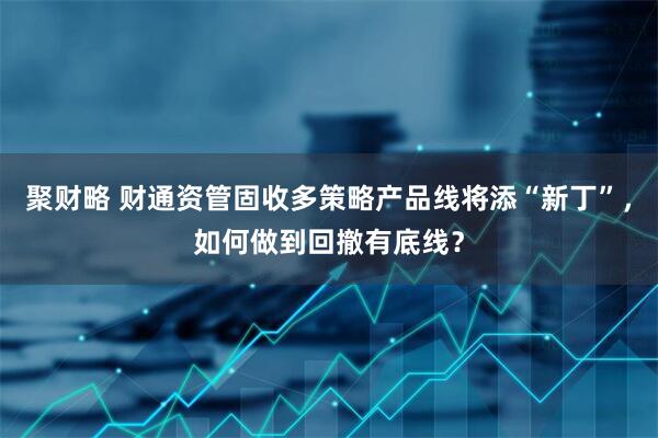 聚财略 财通资管固收多策略产品线将添“新丁”，如何做到回撤有底线？