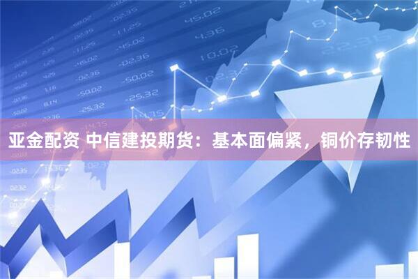 亚金配资 中信建投期货：基本面偏紧，铜价存韧性