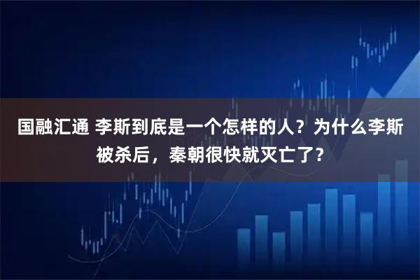 国融汇通 李斯到底是一个怎样的人？为什么李斯被杀后，秦朝很快就灭亡了？