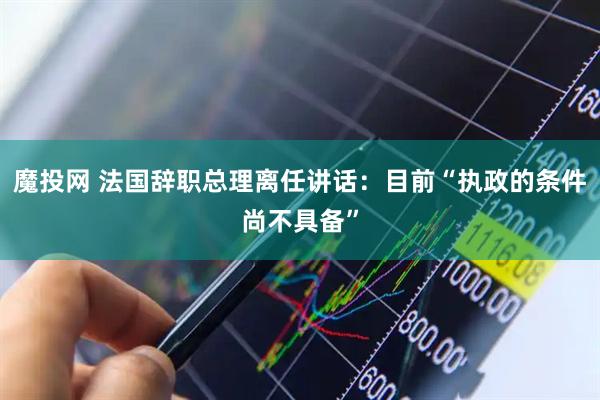 魔投网 法国辞职总理离任讲话：目前“执政的条件尚不具备”