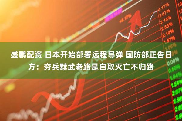 盛鹏配资 日本开始部署远程导弹 国防部正告日方：穷兵黩武老路是自取灭亡不归路
