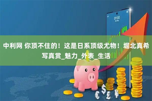 中利网 你顶不住的！这是日系顶级尤物！堀北真希写真赏_魅力_外表_生活