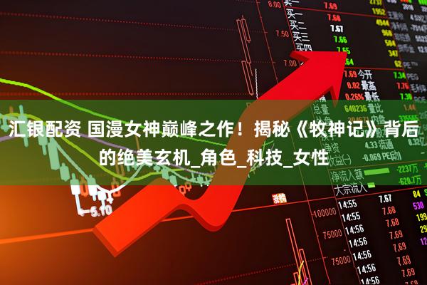 汇银配资 国漫女神巅峰之作！揭秘《牧神记》背后的绝美玄机_角色_科技_女性