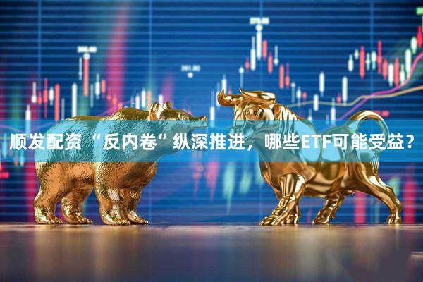 顺发配资 “反内卷”纵深推进，哪些ETF可能受益？