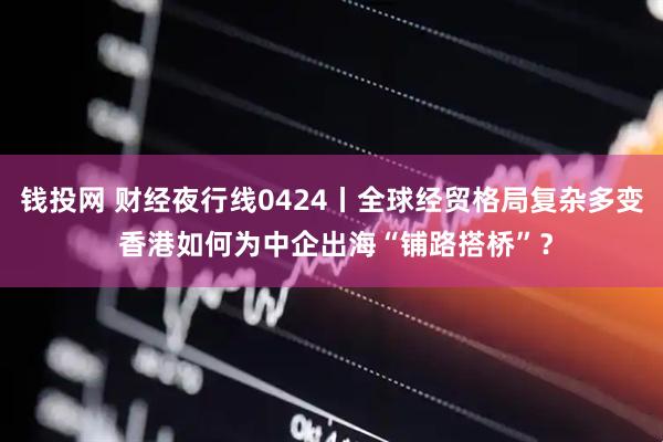 钱投网 财经夜行线0424丨全球经贸格局复杂多变 香港如何为中企出海“铺路搭桥”？