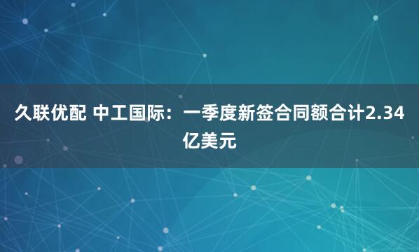 久联优配 中工国际：一季度新签合同额合计2.34亿美元