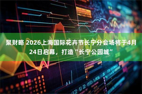 聚财略 2026上海国际花卉节长宁分会场将于4月24日启幕，打造“长宁公园城”