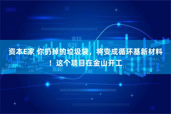 资本E家 你扔掉的垃圾袋，将变成循环基新材料！这个项目在金山开工