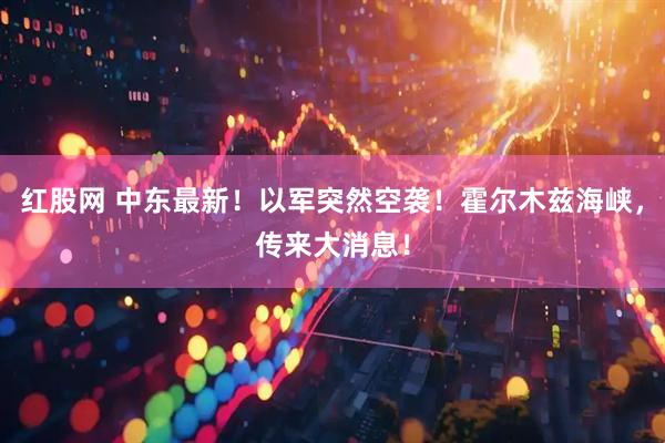 红股网 中东最新！以军突然空袭！霍尔木兹海峡，传来大消息！