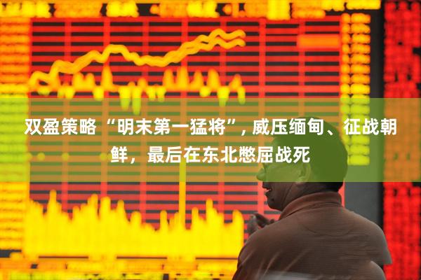 双盈策略 “明末第一猛将”, 威压缅甸、征战朝鲜，最后在东北憋屈战死