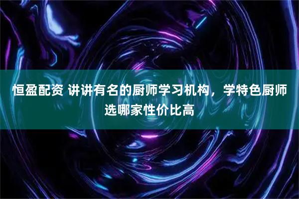 恒盈配资 讲讲有名的厨师学习机构，学特色厨师选哪家性价比高