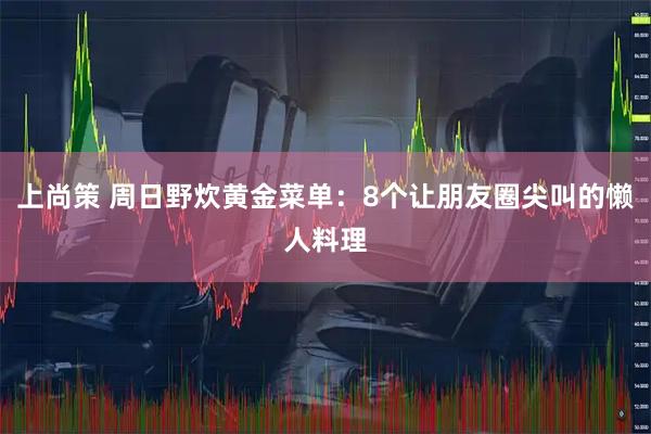 上尚策 周日野炊黄金菜单：8个让朋友圈尖叫的懒人料理