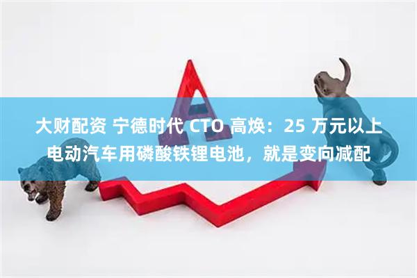 大财配资 宁德时代 CTO 高焕：25 万元以上电动汽车用磷酸铁锂电池，就是变向减配
