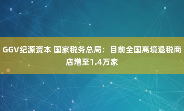 GGV纪源资本 国家税务总局：目前全国离境退税商店增至1.4万家