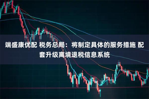 端盛康优配 税务总局：将制定具体的服务措施 配套升级离境退税信息系统