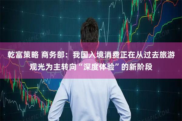 乾富策略 商务部：我国入境消费正在从过去旅游观光为主转向“深度体验”的新阶段