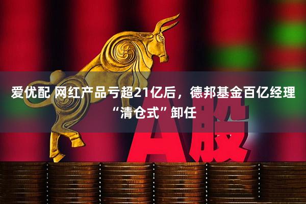 爱优配 网红产品亏超21亿后，德邦基金百亿经理“清仓式”卸任