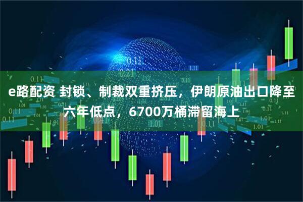e路配资 封锁、制裁双重挤压，伊朗原油出口降至六年低点，6700万桶滞留海上