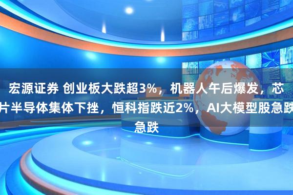 宏源证券 创业板大跌超3%，机器人午后爆发，芯片半导体集体下挫，恒科指跌近2%，AI大模型股急跌