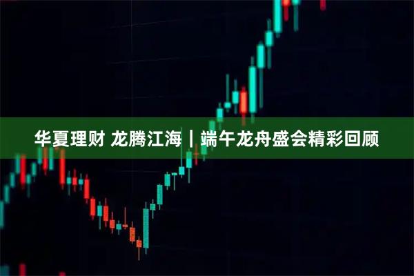 华夏理财 龙腾江海｜端午龙舟盛会精彩回顾