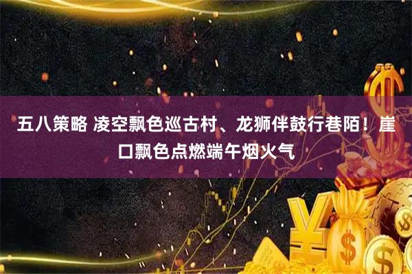 五八策略 凌空飘色巡古村、龙狮伴鼓行巷陌！崖口飘色点燃端午烟火气