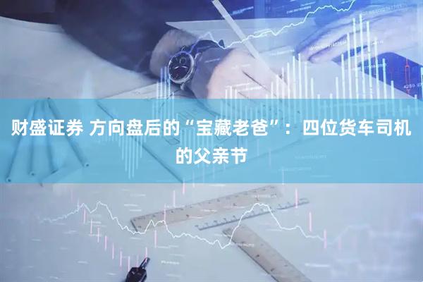 财盛证券 方向盘后的“宝藏老爸”：四位货车司机的父亲节