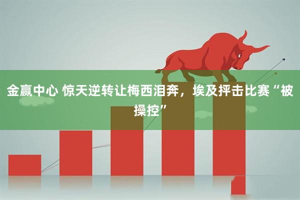 金赢中心 惊天逆转让梅西泪奔，埃及抨击比赛“被操控”