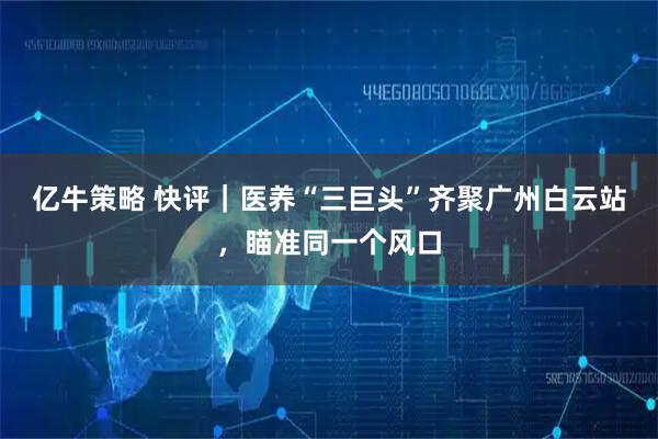 亿牛策略 快评｜医养“三巨头”齐聚广州白云站，瞄准同一个风口