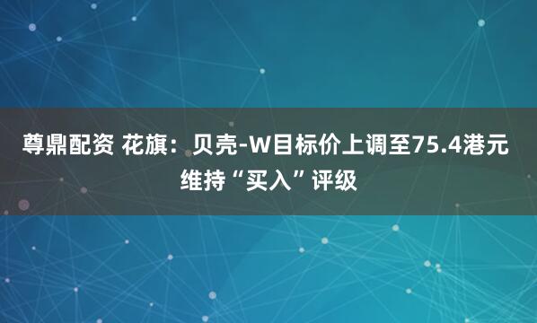 尊鼎配资 花旗：贝壳-W目标价上调至75.4港元 维持“买入”评级