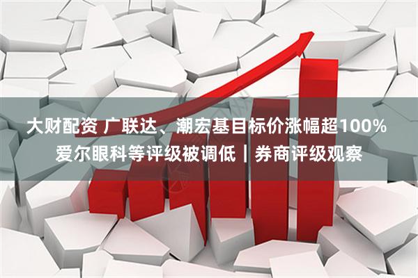 大财配资 广联达、潮宏基目标价涨幅超100% 爱尔眼科等评级被调低｜券商评级观察